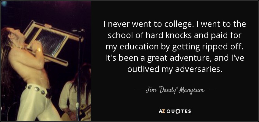 I never went to college. I went to the school of hard knocks and paid for my education by getting ripped off. It's been a great adventure, and I've outlived my adversaries. - Jim 