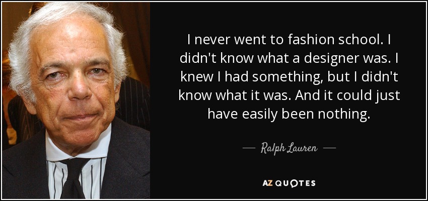 I never went to fashion school. I didn't know what a designer was. I knew I had something, but I didn't know what it was. And it could just have easily been nothing. - Ralph Lauren