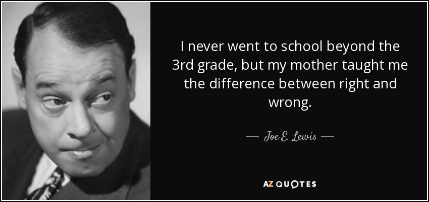 I never went to school beyond the 3rd grade, but my mother taught me the difference between right and wrong. - Joe E. Lewis