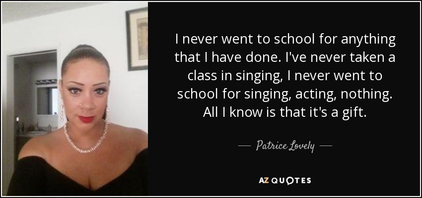 I never went to school for anything that I have done. I've never taken a class in singing, I never went to school for singing, acting, nothing. All I know is that it's a gift. - Patrice Lovely