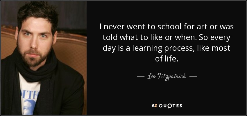 I never went to school for art or was told what to like or when. So every day is a learning process, like most of life. - Leo Fitzpatrick