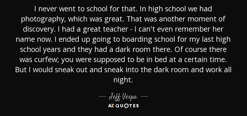 I never went to school for that. In high school we had photography, which was great. That was another moment of discovery. I had a great teacher - I can't even remember her name now. I ended up going to boarding school for my last high school years and they had a dark room there. Of course there was curfew; you were supposed to be in bed at a certain time. But I would sneak out and sneak into the dark room and work all night. - Jeff Vespa