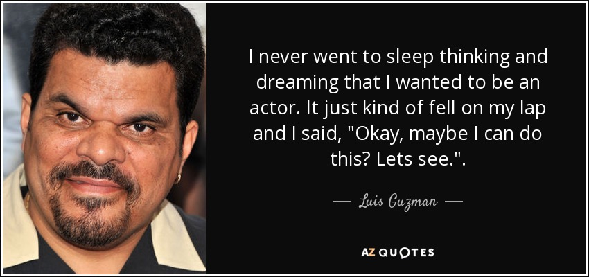 I never went to sleep thinking and dreaming that I wanted to be an actor. It just kind of fell on my lap and I said, 