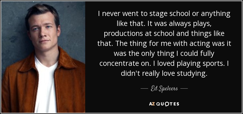 I never went to stage school or anything like that. It was always plays, productions at school and things like that. The thing for me with acting was it was the only thing I could fully concentrate on. I loved playing sports. I didn't really love studying. - Ed Speleers