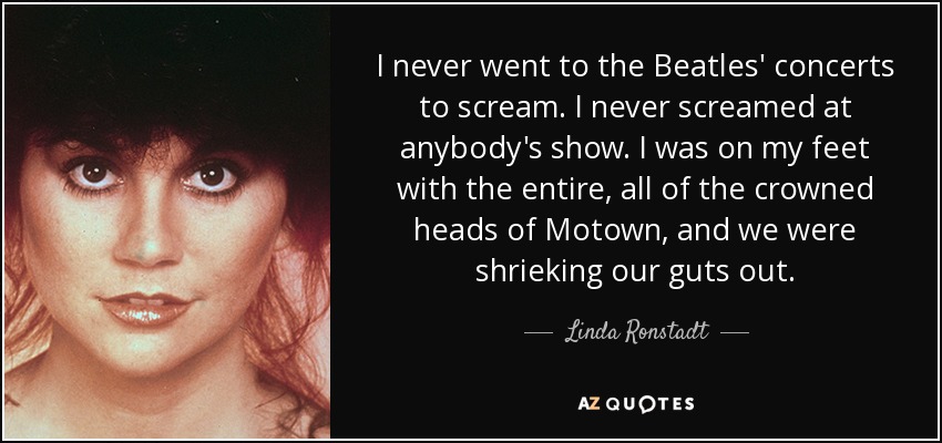 I never went to the Beatles' concerts to scream. I never screamed at anybody's show. I was on my feet with the entire, all of the crowned heads of Motown, and we were shrieking our guts out. - Linda Ronstadt