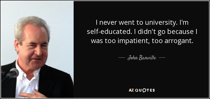 I never went to university. I'm self-educated. I didn't go because I was too impatient, too arrogant. - John Banville