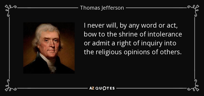 I never will, by any word or act, bow to the shrine of intolerance or admit a right of inquiry into the religious opinions of others. - Thomas Jefferson