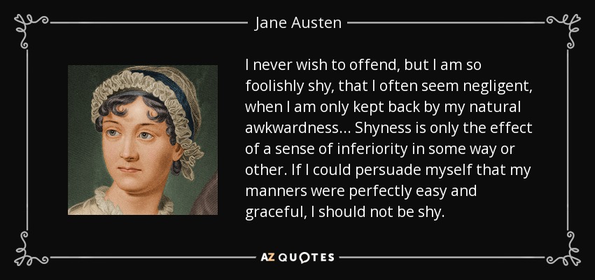 I never wish to offend, but I am so foolishly shy, that I often seem negligent, when I am only kept back by my natural awkwardness ... Shyness is only the effect of a sense of inferiority in some way or other. If I could persuade myself that my manners were perfectly easy and graceful, I should not be shy. - Jane Austen