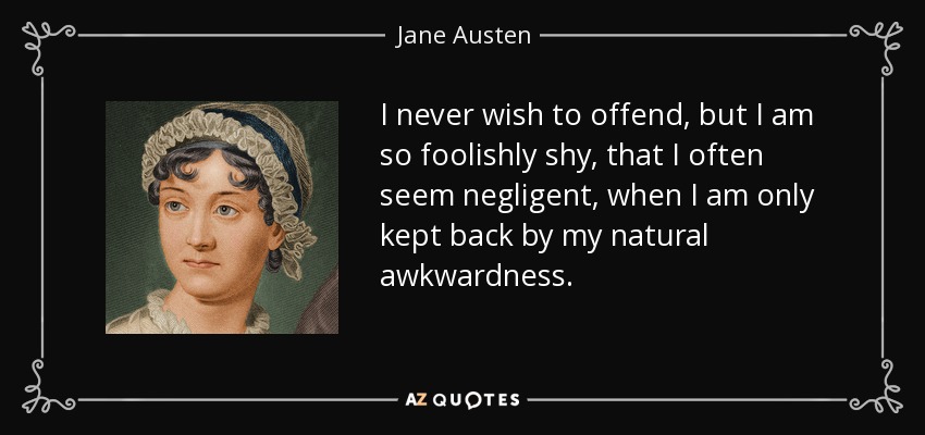 I never wish to offend, but I am so foolishly shy, that I often seem negligent, when I am only kept back by my natural awkwardness. - Jane Austen