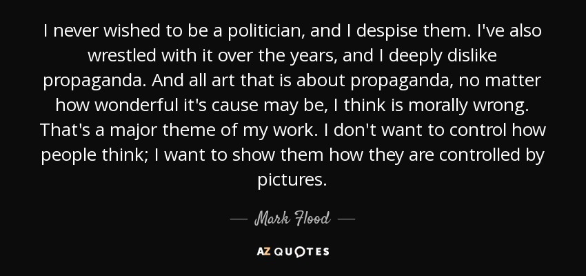 I never wished to be a politician, and I despise them. I've also wrestled with it over the years, and I deeply dislike propaganda. And all art that is about propaganda, no matter how wonderful it's cause may be, I think is morally wrong. That's a major theme of my work. I don't want to control how people think; I want to show them how they are controlled by pictures. - Mark Flood