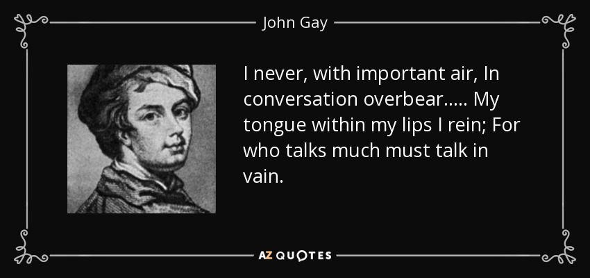 I never, with important air, In conversation overbear. . . . . My tongue within my lips I rein; For who talks much must talk in vain. - John Gay