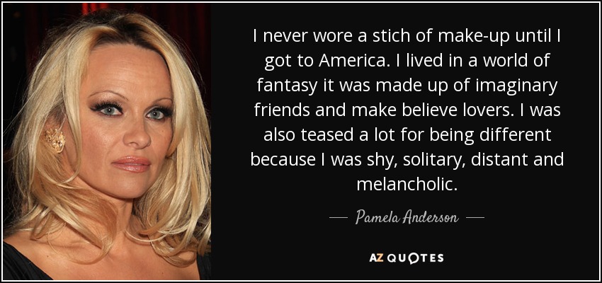I never wore a stich of make-up until I got to America. I lived in a world of fantasy it was made up of imaginary friends and make believe lovers. I was also teased a lot for being different because I was shy, solitary, distant and melancholic. - Pamela Anderson