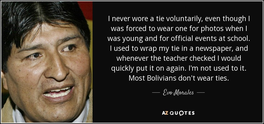 I never wore a tie voluntarily, even though I was forced to wear one for photos when I was young and for official events at school. I used to wrap my tie in a newspaper, and whenever the teacher checked I would quickly put it on again. I'm not used to it. Most Bolivians don't wear ties. - Evo Morales
