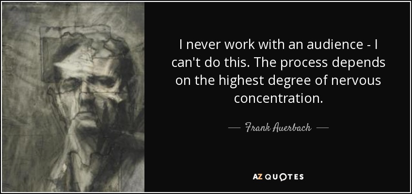 I never work with an audience - I can't do this. The process depends on the highest degree of nervous concentration. - Frank Auerbach