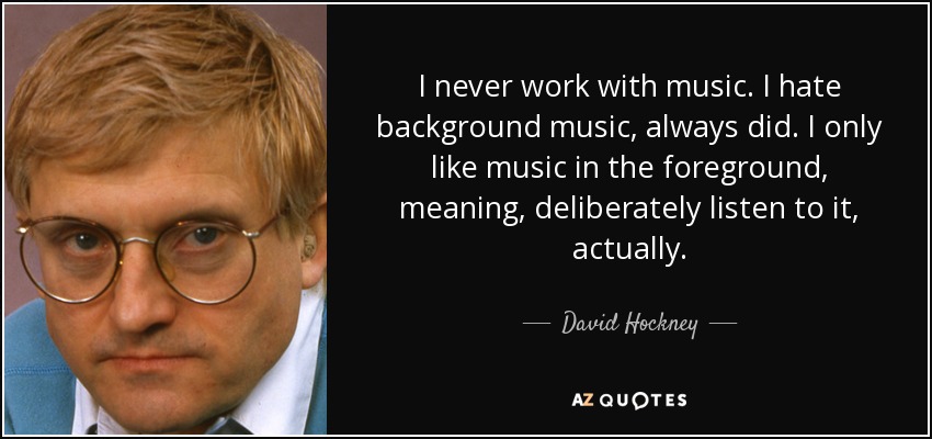 I never work with music. I hate background music, always did. I only like music in the foreground, meaning, deliberately listen to it, actually. - David Hockney