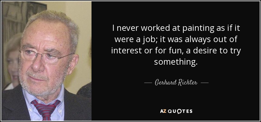 I never worked at painting as if it were a job; it was always out of interest or for fun, a desire to try something. - Gerhard Richter