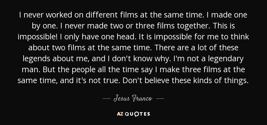 I never worked on different films at the same time. I made one by one. I never made two or three films together. This is impossible! I only have one head. It is impossible for me to think about two films at the same time. There are a lot of these legends about me, and I don't know why. I'm not a legendary man. But the people all the time say I make three films at the same time, and it's not true. Don't believe these kinds of things. - Jesus Franco