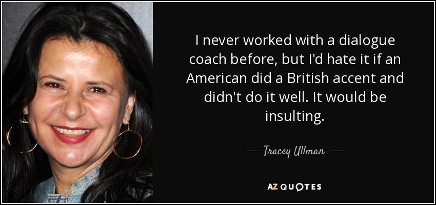 I never worked with a dialogue coach before, but I'd hate it if an American did a British accent and didn't do it well. It would be insulting. - Tracey Ullman