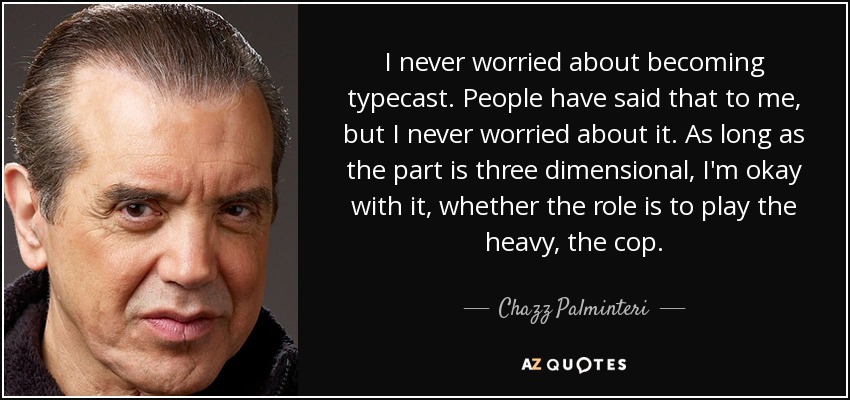 I never worried about becoming typecast. People have said that to me, but I never worried about it. As long as the part is three dimensional, I'm okay with it, whether the role is to play the heavy, the cop. - Chazz Palminteri