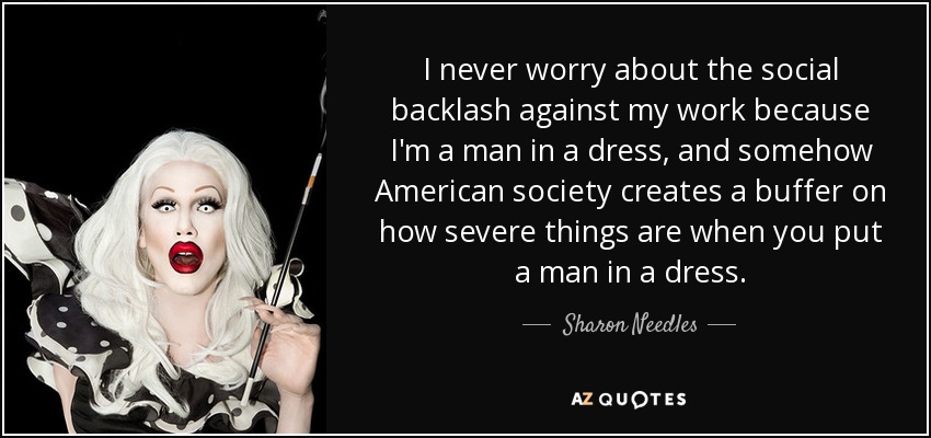 I never worry about the social backlash against my work because I'm a man in a dress, and somehow American society creates a buffer on how severe things are when you put a man in a dress. - Sharon Needles