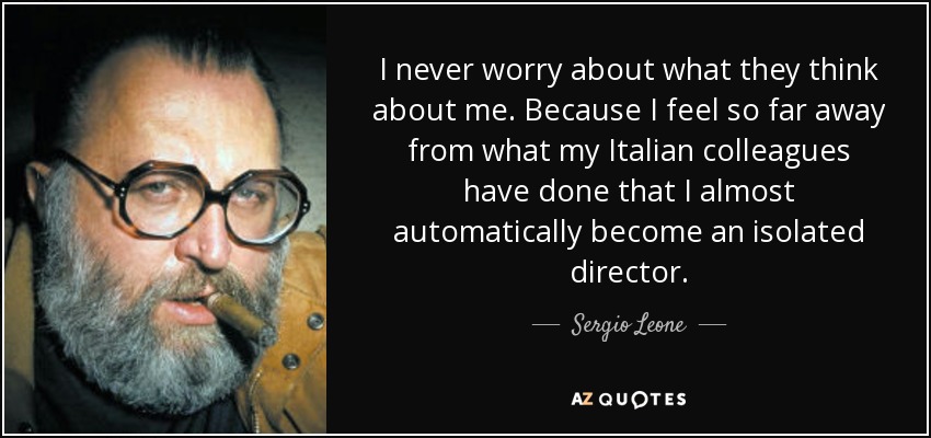 I never worry about what they think about me. Because I feel so far away from what my Italian colleagues have done that I almost automatically become an isolated director. - Sergio Leone