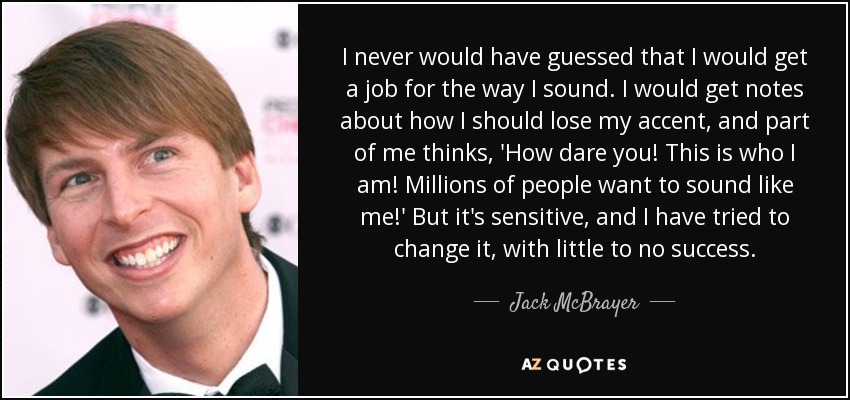 I never would have guessed that I would get a job for the way I sound. I would get notes about how I should lose my accent, and part of me thinks, 'How dare you! This is who I am! Millions of people want to sound like me!' But it's sensitive, and I have tried to change it, with little to no success. - Jack McBrayer