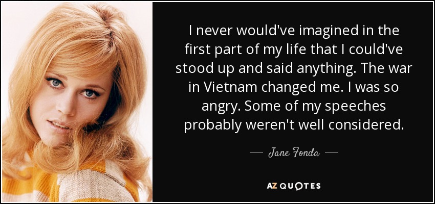 I never would've imagined in the first part of my life that I could've stood up and said anything. The war in Vietnam changed me. I was so angry. Some of my speeches probably weren't well considered. - Jane Fonda