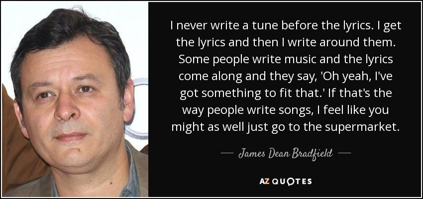 I never write a tune before the lyrics. I get the lyrics and then I write around them. Some people write music and the lyrics come along and they say, 'Oh yeah, I've got something to fit that.' If that's the way people write songs, I feel like you might as well just go to the supermarket. - James Dean Bradfield