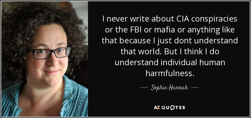 I never write about CIA conspiracies or the FBI or mafia or anything like that because I just dont understand that world. But I think I do understand individual human harmfulness. - Sophie Hannah