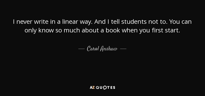 I never write in a linear way. And I tell students not to. You can only know so much about a book when you first start. - Carol Anshaw
