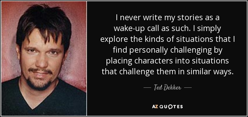 I never write my stories as a wake-up call as such. I simply explore the kinds of situations that I find personally challenging by placing characters into situations that challenge them in similar ways. - Ted Dekker