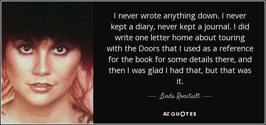 I never wrote anything down. I never kept a diary, never kept a journal. I did write one letter home about touring with the Doors that I used as a reference for the book for some details there, and then I was glad I had that, but that was it. - Linda Ronstadt