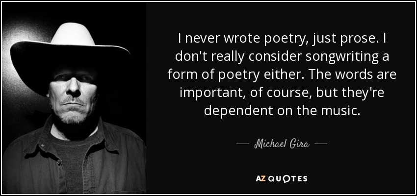I never wrote poetry, just prose. I don't really consider songwriting a form of poetry either. The words are important, of course, but they're dependent on the music. - Michael Gira