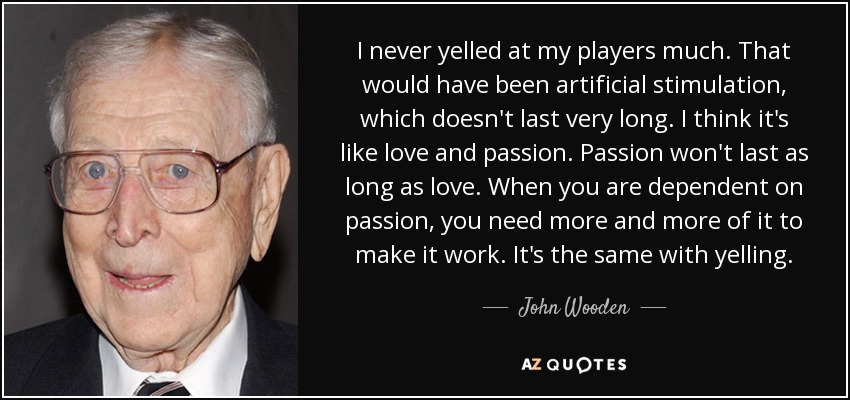 I never yelled at my players much. That would have been artificial stimulation, which doesn't last very long. I think it's like love and passion. Passion won't last as long as love. When you are dependent on passion, you need more and more of it to make it work. It's the same with yelling. - John Wooden