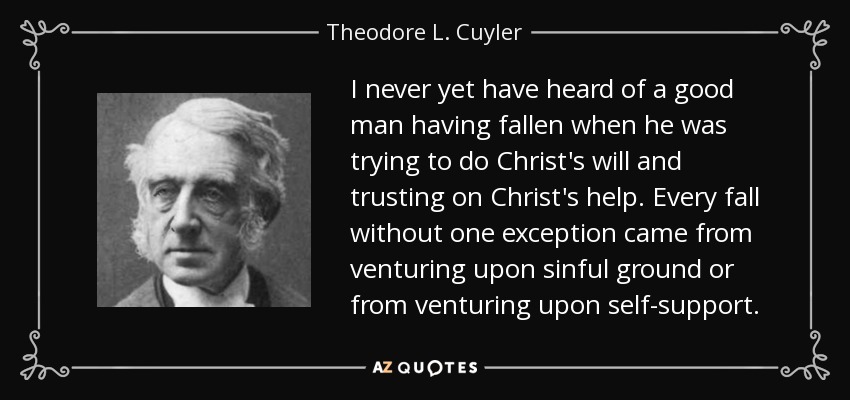 I never yet have heard of a good man having fallen when he was trying to do Christ's will and trusting on Christ's help. Every fall without one exception came from venturing upon sinful ground or from venturing upon self-support. - Theodore L. Cuyler