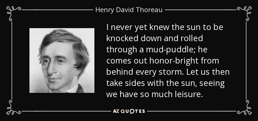 I never yet knew the sun to be knocked down and rolled through a mud-puddle; he comes out honor-bright from behind every storm. Let us then take sides with the sun, seeing we have so much leisure. - Henry David Thoreau