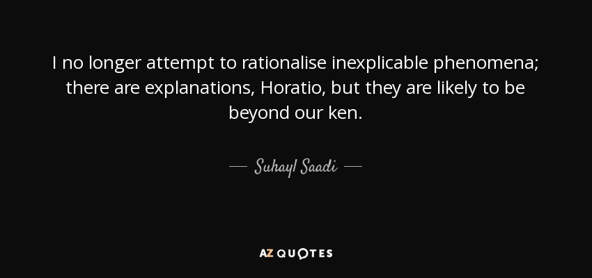 I no longer attempt to rationalise inexplicable phenomena; there are explanations, Horatio, but they are likely to be beyond our ken. - Suhayl Saadi
