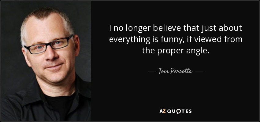 I no longer believe that just about everything is funny, if viewed from the proper angle. - Tom Perrotta