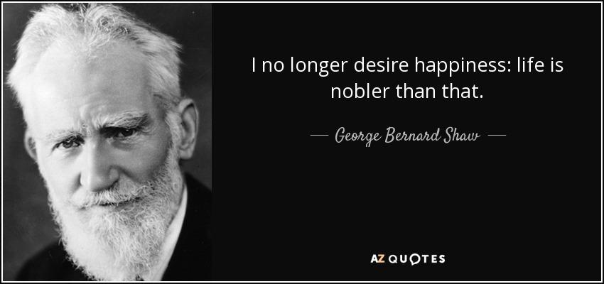 I no longer desire happiness: life is nobler than that. - George Bernard Shaw