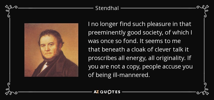 I no longer find such pleasure in that preeminently good society, of which I was once so fond. It seems to me that beneath a cloak of clever talk it proscribes all energy, all originality. If you are not a copy, people accuse you of being ill-mannered. - Stendhal