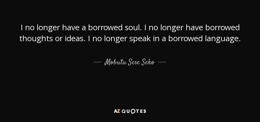 I no longer have a borrowed soul. I no longer have borrowed thoughts or ideas. I no longer speak in a borrowed language. - Mobutu Sese Seko