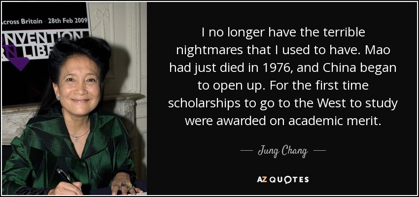 I no longer have the terrible nightmares that I used to have. Mao had just died in 1976, and China began to open up. For the first time scholarships to go to the West to study were awarded on academic merit. - Jung Chang