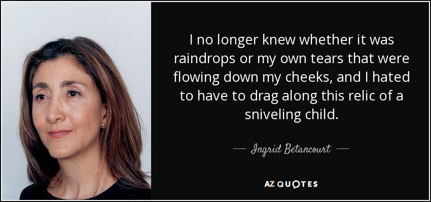 I no longer knew whether it was raindrops or my own tears that were flowing down my cheeks, and I hated to have to drag along this relic of a sniveling child. - Ingrid Betancourt