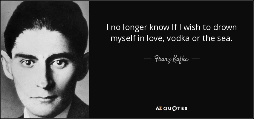 I no longer know If I wish to drown myself in love, vodka or the sea. - Franz Kafka
