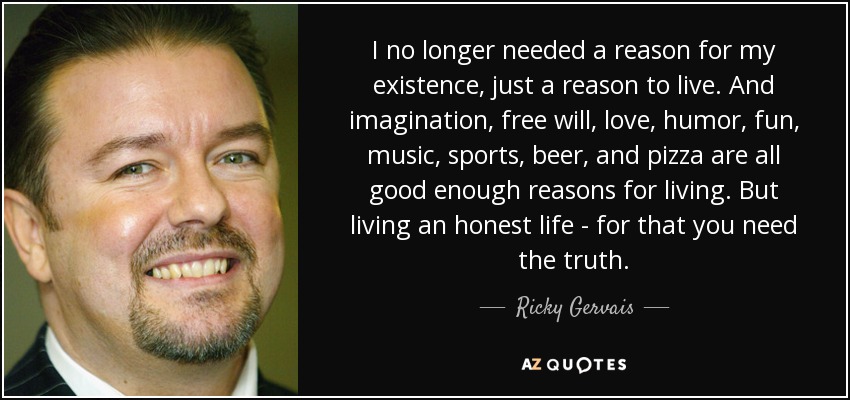I no longer needed a reason for my existence, just a reason to live. And imagination, free will, love, humor, fun, music, sports, beer, and pizza are all good enough reasons for living. But living an honest life - for that you need the truth. - Ricky Gervais