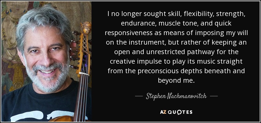 I no longer sought skill, flexibility, strength, endurance, muscle tone, and quick responsiveness as means of imposing my will on the instrument, but rather of keeping an open and unrestricted pathway for the creative impulse to play its music straight from the preconscious depths beneath and beyond me. - Stephen Nachmanovitch
