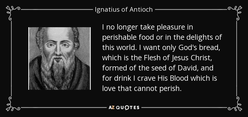 I no longer take pleasure in perishable food or in the delights of this world. I want only God's bread, which is the Flesh of Jesus Christ, formed of the seed of David, and for drink I crave His Blood which is love that cannot perish. - Ignatius of Antioch