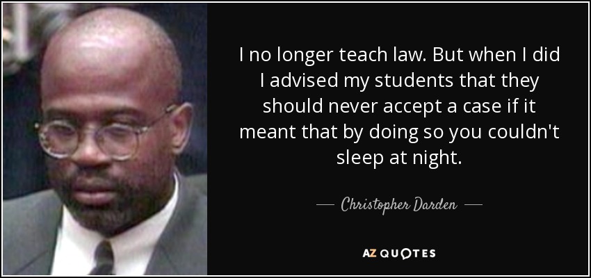 I no longer teach law. But when I did I advised my students that they should never accept a case if it meant that by doing so you couldn't sleep at night. - Christopher Darden