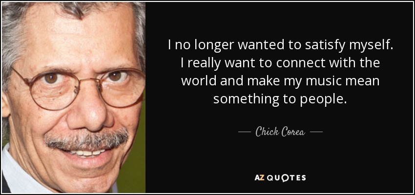 I no longer wanted to satisfy myself. I really want to connect with the world and make my music mean something to people. - Chick Corea