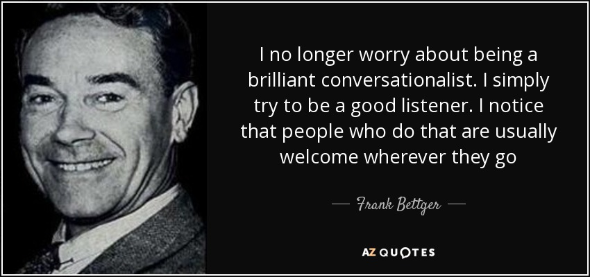 I no longer worry about being a brilliant conversationalist. I simply try to be a good listener. I notice that people who do that are usually welcome wherever they go - Frank Bettger